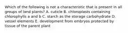 Which of the following is not a characteristic that is present in all groups of land plants? A. cuticle B. chloroplasts containing chlorophylls a and b C. starch as the storage carbohydrate D. vessel elements E. development from embryos protected by tissue of the parent plant