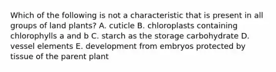 Which of the following is not a characteristic that is present in all groups of land plants? A. cuticle B. chloroplasts containing chlorophylls a and b C. starch as the storage carbohydrate D. vessel elements E. development from embryos protected by tissue of the parent plant