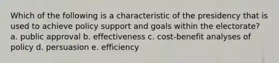 Which of the following is a characteristic of the presidency that is used to achieve policy support and goals within the electorate? a. public approval b. effectiveness c. cost-benefit analyses of policy d. persuasion e. efficiency