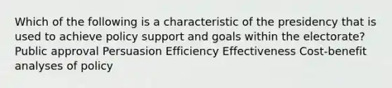 Which of the following is a characteristic of the presidency that is used to achieve policy support and goals within the electorate? Public approval Persuasion Efficiency Effectiveness Cost-benefit analyses of policy