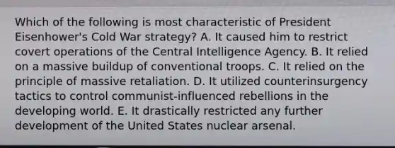 Which of the following is most characteristic of President Eisenhower's Cold War strategy? A. It caused him to restrict covert operations of the Central Intelligence Agency. B. It relied on a massive buildup of conventional troops. C. It relied on the principle of massive retaliation. D. It utilized counterinsurgency tactics to control communist-influenced rebellions in the developing world. E. It drastically restricted any further development of the United States nuclear arsenal.