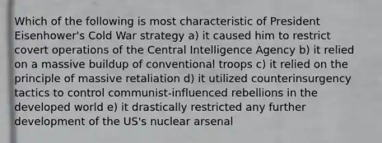 Which of the following is most characteristic of President Eisenhower's Cold War strategy a) it caused him to restrict covert operations of the Central Intelligence Agency b) it relied on a massive buildup of conventional troops c) it relied on the principle of massive retaliation d) it utilized counterinsurgency tactics to control communist-influenced rebellions in the developed world e) it drastically restricted any further development of the US's nuclear arsenal