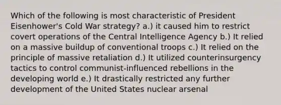 Which of the following is most characteristic of President Eisenhower's Cold War strategy? a.) it caused him to restrict covert operations of the Central Intelligence Agency b.) It relied on a massive buildup of conventional troops c.) It relied on the principle of massive retaliation d.) It utilized counterinsurgency tactics to control communist-influenced rebellions in the developing world e.) It drastically restricted any further development of the United States nuclear arsenal