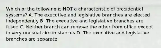 Which of the following is NOT a characteristic of presidential systems? A. The executive and legislative branches are elected independently B. The executive and legislative branches are fused C. Neither branch can remove the other from office except in very unusual circumstances D. The executive and legislative branches are separate