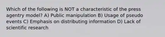 Which of the following is NOT a characteristic of the press agentry model? A) Public manipulation B) Usage of pseudo events C) Emphasis on distributing information D) Lack of scientific research