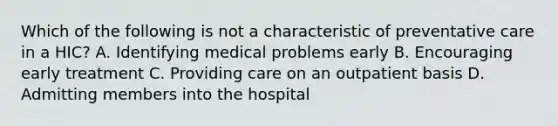 Which of the following is not a characteristic of preventative care in a HIC? A. Identifying medical problems early B. Encouraging early treatment C. Providing care on an outpatient basis D. Admitting members into the hospital