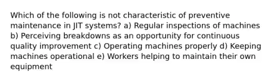 Which of the following is not characteristic of preventive maintenance in JIT systems? a) Regular inspections of machines b) Perceiving breakdowns as an opportunity for continuous quality improvement c) Operating machines properly d) Keeping machines operational e) Workers helping to maintain their own equipment