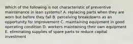 Which of the following is not characteristic of preventive maintenance in lean systems? A. replacing parts when they are worn but before they fail B. perceiving breakdowns as an opportunity for improvement C. maintaining equipment in good operating condition D. workers maintaining their own equipment E. eliminating supplies of spare parts to reduce capital investment