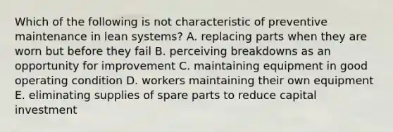 Which of the following is not characteristic of preventive maintenance in lean systems? A. replacing parts when they are worn but before they fail B. perceiving breakdowns as an opportunity for improvement C. maintaining equipment in good operating condition D. workers maintaining their own equipment E. eliminating supplies of spare parts to reduce capital investment