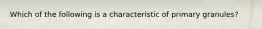 Which of the following is a characteristic of primary granules?