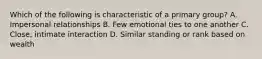 Which of the following is characteristic of a primary group? A. Impersonal relationships B. Few emotional ties to one another C. Close, intimate interaction D. Similar standing or rank based on wealth