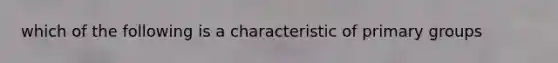 which of the following is a characteristic of primary groups