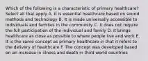 Which of the following is a characteristic of primary healthcare? Select all that apply A. It is essential healthcare based on sound methods and technology B. It is made universally accessible to individuals and families in the community C. It does not require the full participation of the individual and family D. It brings healthcare as close as possible to where people live and work E. It is the same concept as primary healthcare in that it refers to the delivery of healthcare F. The concept was developed based on an increase in illness and death in third world countries