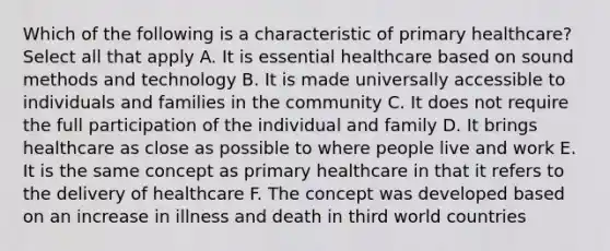 Which of the following is a characteristic of primary healthcare? Select all that apply A. It is essential healthcare based on sound methods and technology B. It is made universally accessible to individuals and families in the community C. It does not require the full participation of the individual and family D. It brings healthcare as close as possible to where people live and work E. It is the same concept as primary healthcare in that it refers to the delivery of healthcare F. The concept was developed based on an increase in illness and death in third world countries