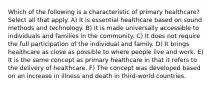 Which of the following is a characteristic of primary healthcare? Select all that apply. A) It is essential healthcare based on sound methods and technology. B) It is made universally accessible to individuals and families in the community. C) It does not require the full participation of the individual and family. D) It brings healthcare as close as possible to where people live and work. E) It is the same concept as primary healthcare in that it refers to the delivery of healthcare. F) The concept was developed based on an increase in illness and death in third-world countries.