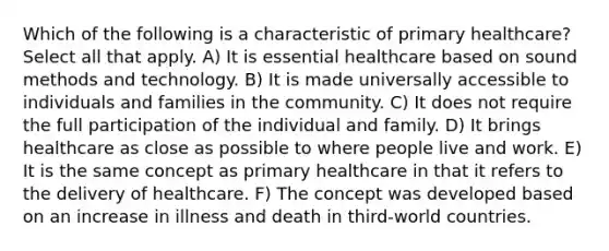 Which of the following is a characteristic of primary healthcare? Select all that apply. A) It is essential healthcare based on sound methods and technology. B) It is made universally accessible to individuals and families in the community. C) It does not require the full participation of the individual and family. D) It brings healthcare as close as possible to where people live and work. E) It is the same concept as primary healthcare in that it refers to the delivery of healthcare. F) The concept was developed based on an increase in illness and death in third-world countries.