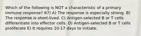 Which of the following is NOT a characteristic of a primary immune response? 67) A) The response is especially strong. B) The response is short-lived. C) Antigen-selected B or T cells differentiate into effector cells. D) Antigen-selected B or T cells proliferate E) It requires 10-17 days to initiate.