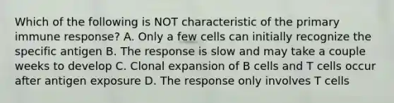 Which of the following is NOT characteristic of the primary immune response? A. Only a few cells can initially recognize the specific antigen B. The response is slow and may take a couple weeks to develop C. Clonal expansion of B cells and T cells occur after antigen exposure D. The response only involves T cells