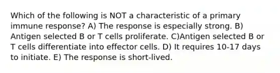 Which of the following is NOT a characteristic of a primary immune response? A) The response is especially strong. B) Antigen selected B or T cells proliferate. C)Antigen selected B or T cells differentiate into effector cells. D) It requires 10-17 days to initiate. E) The response is short-lived.