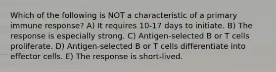 Which of the following is NOT a characteristic of a primary immune response? A) It requires 10-17 days to initiate. B) The response is especially strong. C) Antigen-selected B or T cells proliferate. D) Antigen-selected B or T cells differentiate into effector cells. E) The response is short-lived.