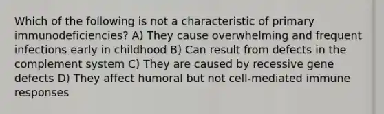 Which of the following is not a characteristic of primary immunodeficiencies? A) They cause overwhelming and frequent infections early in childhood B) Can result from defects in the complement system C) They are caused by recessive gene defects D) They affect humoral but not cell-mediated immune responses