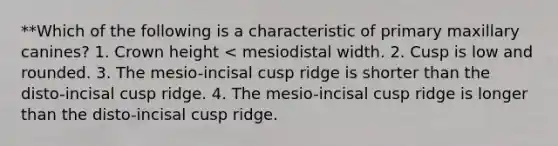 **Which of the following is a characteristic of primary maxillary canines? 1. Crown height < mesiodistal width. 2. Cusp is low and rounded. 3. The mesio-incisal cusp ridge is shorter than the disto-incisal cusp ridge. 4. The mesio-incisal cusp ridge is longer than the disto-incisal cusp ridge.