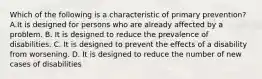 Which of the following is a characteristic of primary prevention? A.It is designed for persons who are already affected by a problem. B. It is designed to reduce the prevalence of disabilities. C. It is designed to prevent the effects of a disability from worsening. D. It is designed to reduce the number of new cases of disabilities