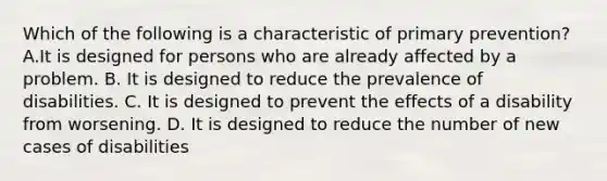 Which of the following is a characteristic of primary prevention? A.It is designed for persons who are already affected by a problem. B. It is designed to reduce the prevalence of disabilities. C. It is designed to prevent the effects of a disability from worsening. D. It is designed to reduce the number of new cases of disabilities