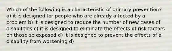 Which of the following is a characteristic of primary prevention? a) it is designed for people who are already affected by a problem b) it is designed to reduce the number of new cases of disabilities c) it is designed to eliminate the effects of risk factors on those so exposed d) it is designed to prevent the effects of a disability from worsening d)