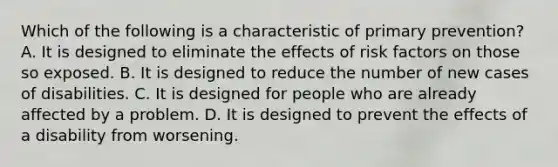 Which of the following is a characteristic of primary prevention? A. It is designed to eliminate the effects of risk factors on those so exposed. B. It is designed to reduce the number of new cases of disabilities. C. It is designed for people who are already affected by a problem. D. It is designed to prevent the effects of a disability from worsening.