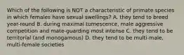 Which of the following is NOT a characteristic of primate species in which females have sexual swellings? A. they tend to breed year-round B. during maximal tumescence, male aggressive competition and mate-guarding most intense C. they tend to be territorial (and monogamous) D. they tend to be multi-male, multi-female societies