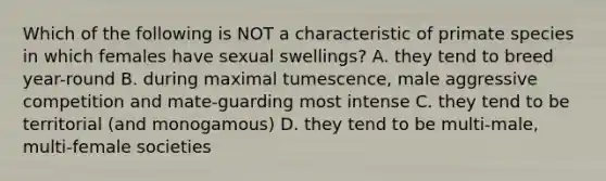 Which of the following is NOT a characteristic of primate species in which females have sexual swellings? A. they tend to breed year-round B. during maximal tumescence, male aggressive competition and mate-guarding most intense C. they tend to be territorial (and monogamous) D. they tend to be multi-male, multi-female societies