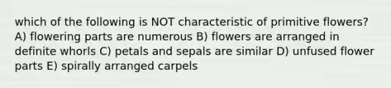 which of the following is NOT characteristic of primitive flowers? A) flowering parts are numerous B) flowers are arranged in definite whorls C) petals and sepals are similar D) unfused flower parts E) spirally arranged carpels