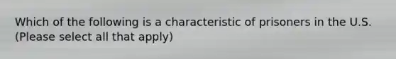 Which of the following is a characteristic of prisoners in the U.S. (Please select all that apply)