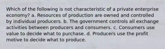 Which of the following is not characteristic of a private enterprise economy? a. Resources of production are owned and controlled by individual producers. b. ​The government controls all exchange activities between producers ​and consumers. c. Consumers use value to decide what to purchase. d. Producers use the profit motive to decide what to produce.