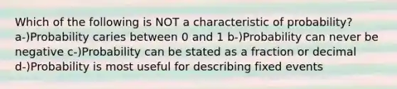 Which of the following is NOT a characteristic of probability? a-)Probability caries between 0 and 1 b-)Probability can never be negative c-)Probability can be stated as a fraction or decimal d-)Probability is most useful for describing fixed events