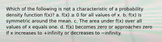 Which of the following is not a characteristic of a probability density function f(x)? a. f(x) ≥ 0 for all values of x. b. f(x) is symmetric around the mean. c. The area under f(x) over all values of x equals one. d. f(x) becomes zero or approaches zero if x increases to +infinity or decreases to −infinity.