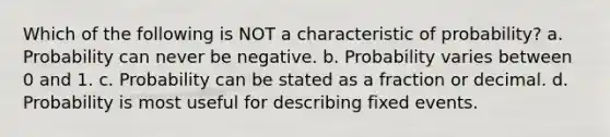 Which of the following is NOT a characteristic of probability? a. Probability can never be negative. b. Probability varies between 0 and 1. c. Probability can be stated as a fraction or decimal. d. Probability is most useful for describing fixed events.