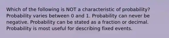 Which of the following is NOT a characteristic of probability? Probability varies between 0 and 1. Probability can never be negative. Probability can be stated as a fraction or decimal. Probability is most useful for describing fixed events.