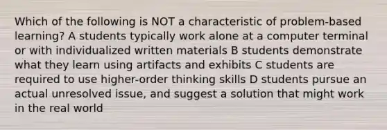 Which of the following is NOT a characteristic of problem-based learning? A students typically work alone at a computer terminal or with individualized written materials B students demonstrate what they learn using artifacts and exhibits C students are required to use higher-order thinking skills D students pursue an actual unresolved issue, and suggest a solution that might work in the real world