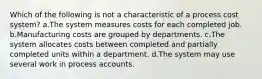 Which of the following is not a characteristic of a process cost system? a.The system measures costs for each completed job. b.Manufacturing costs are grouped by departments. c.The system allocates costs between completed and partially completed units within a department. d.The system may use several work in process accounts.