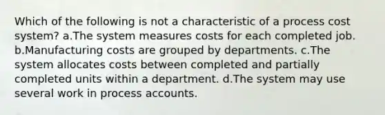 Which of the following is not a characteristic of a process cost system? a.The system measures costs for each completed job. b.Manufacturing costs are grouped by departments. c.The system allocates costs between completed and partially completed units within a department. d.The system may use several work in process accounts.