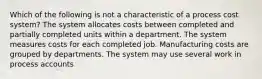 Which of the following is not a characteristic of a process cost system? The system allocates costs between completed and partially completed units within a department. The system measures costs for each completed job. Manufacturing costs are grouped by departments. The system may use several work in process accounts