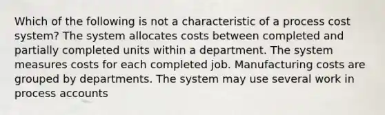 Which of the following is not a characteristic of a process cost system? The system allocates costs between completed and partially completed units within a department. The system measures costs for each completed job. Manufacturing costs are grouped by departments. The system may use several work in process accounts