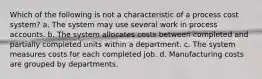 Which of the following is not a characteristic of a process cost system? a. The system may use several work in process accounts. b. The system allocates costs between completed and partially completed units within a department. c. The system measures costs for each completed job. d. Manufacturing costs are grouped by departments.