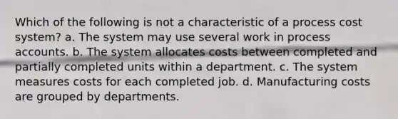 Which of the following is not a characteristic of a process cost system? a. The system may use several work in process accounts. b. The system allocates costs between completed and partially completed units within a department. c. The system measures costs for each completed job. d. Manufacturing costs are grouped by departments.