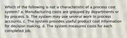 Which of the following is not a characteristic of a process cost system? a. Manufacturing costs are grouped by departments or by process. b. The system may use several work in process accounts. c. The system provides useful product cost information for decision making. d. The system measures costs for each completed job.