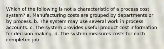 Which of the following is not a characteristic of a process cost system? a. Manufacturing costs are grouped by departments or by process. b. The system may use several work in process accounts. c. The system provides useful product cost information for decision making. d. The system measures costs for each completed job.