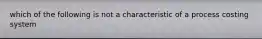 which of the following is not a characteristic of a process costing system