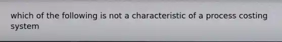 which of the following is not a characteristic of a process costing system